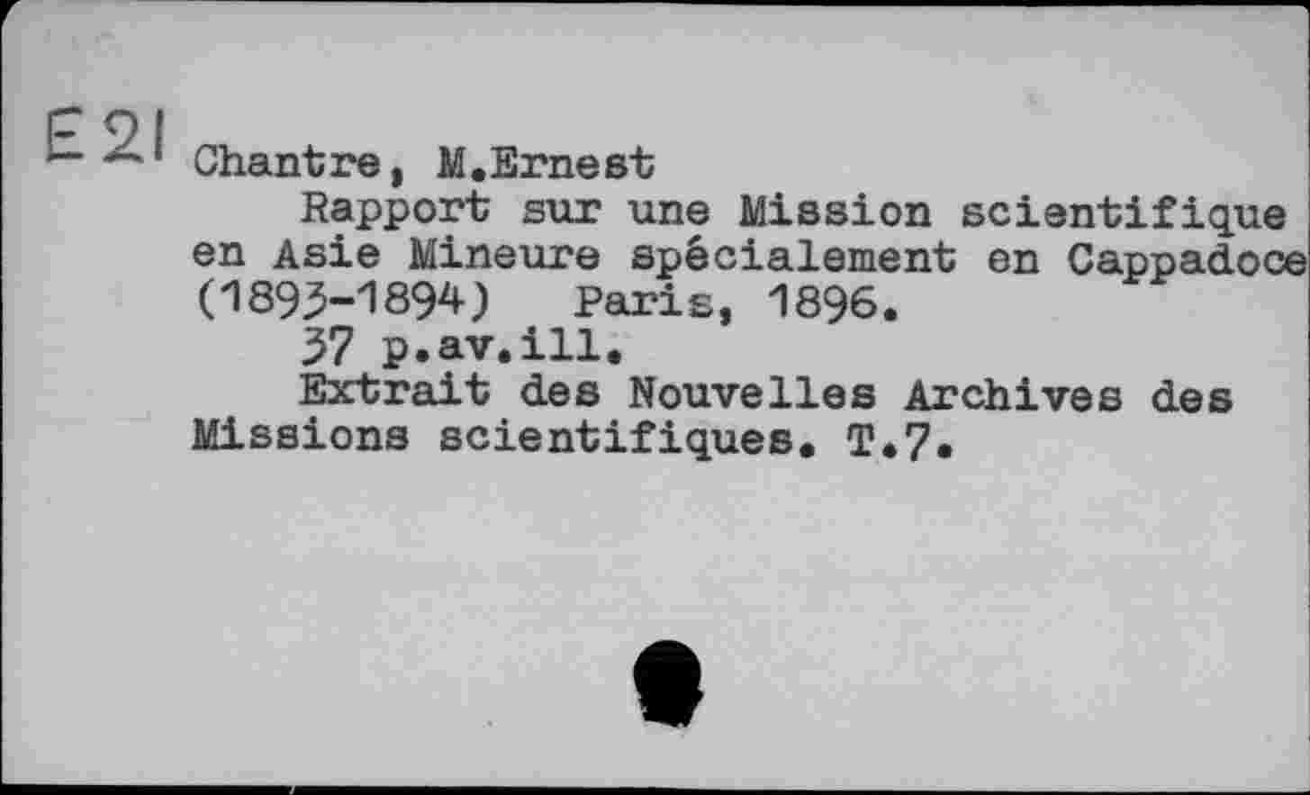 ﻿£21
Chantre, M.Ernest
Rapport sur une Mission scientifique en Asie Mineure spécialement en Cappadoce (1893-1894) Paris, 1896.
37 p.av.ill.
Extrait des Nouvelles Archives des Missions scientifiques. T.7.